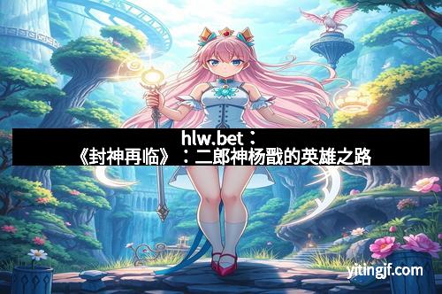 hlw.bet：《封神再临》：二郎神杨戬的英雄之路